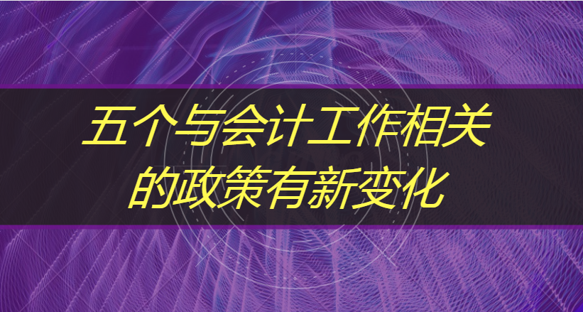 这5个与会计工作相关的政策，有新的变化，会计人请收好